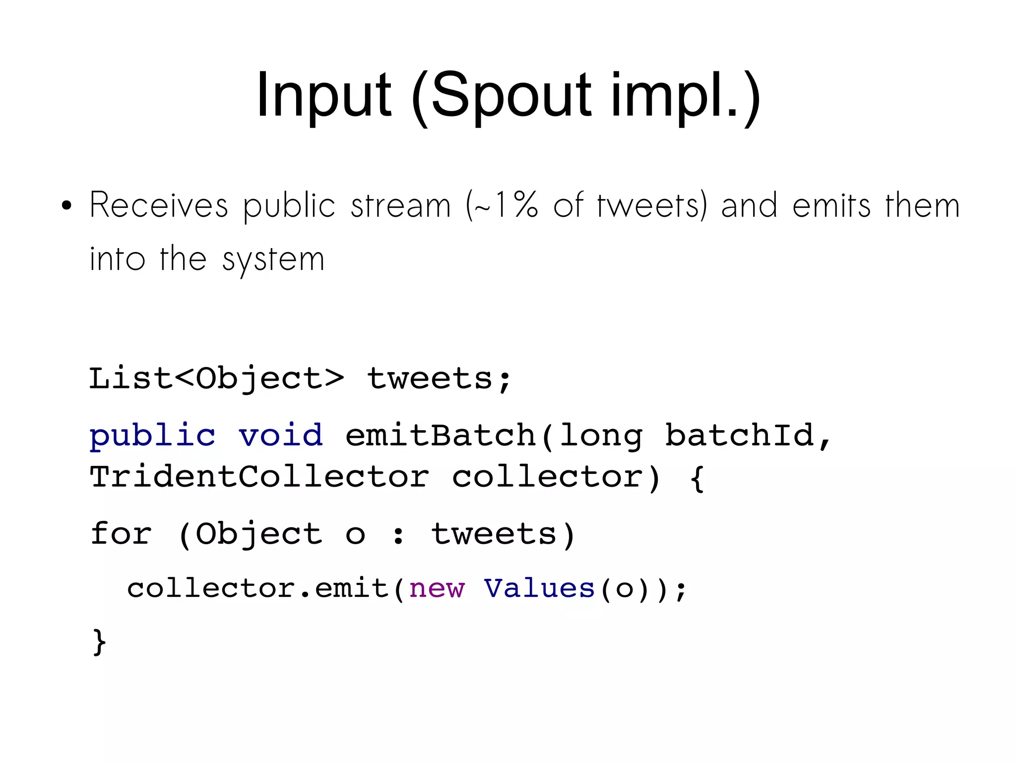 Input (Spout impl.)
● Receives public stream (~1% of tweets) and emits them
into the system
List<Object> tweets;
public void emitBatch(long batchId, 
TridentCollector collector) {
for (Object o : tweets)
collector.emit(new Values(o));
}
 