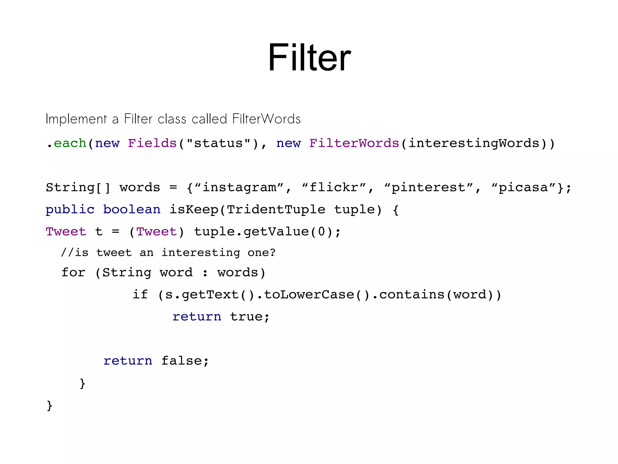 Filter
Implement a Filter class called FilterWords
.each(new Fields("status"), new FilterWords(interestingWords))
String[] words = {“instagram”, “flickr”, “pinterest”, “picasa”};
public boolean isKeep(TridentTuple tuple) {
Tweet t = (Tweet) tuple.getValue(0);
//is tweet an interesting one?
for (String word : words)
        if (s.getText().toLowerCase().contains(word))
           return true;   
     
       return false;
    }
}
 