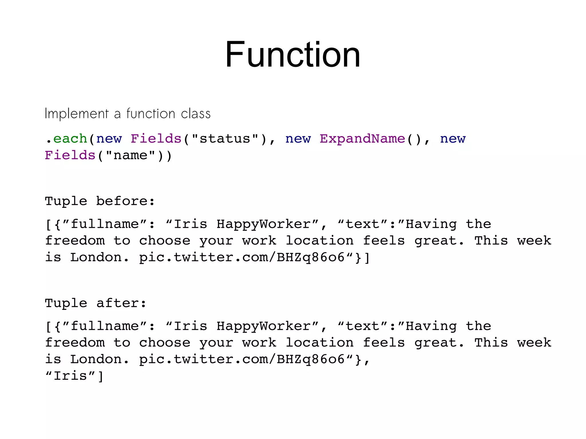 Function
Implement a function class
.each(new Fields("status"), new ExpandName(), new 
Fields("name"))
Tuple before:
[{”fullname”: “Iris HappyWorker”, “text”:”Having the 
freedom to choose your work location feels great. This week 
is London. pic.twitter.com/BHZq86o6“}]
Tuple after: 
[{”fullname”: “Iris HappyWorker”, “text”:”Having the 
freedom to choose your work location feels great. This week 
is London. pic.twitter.com/BHZq86o6“}, 
“Iris”]
 