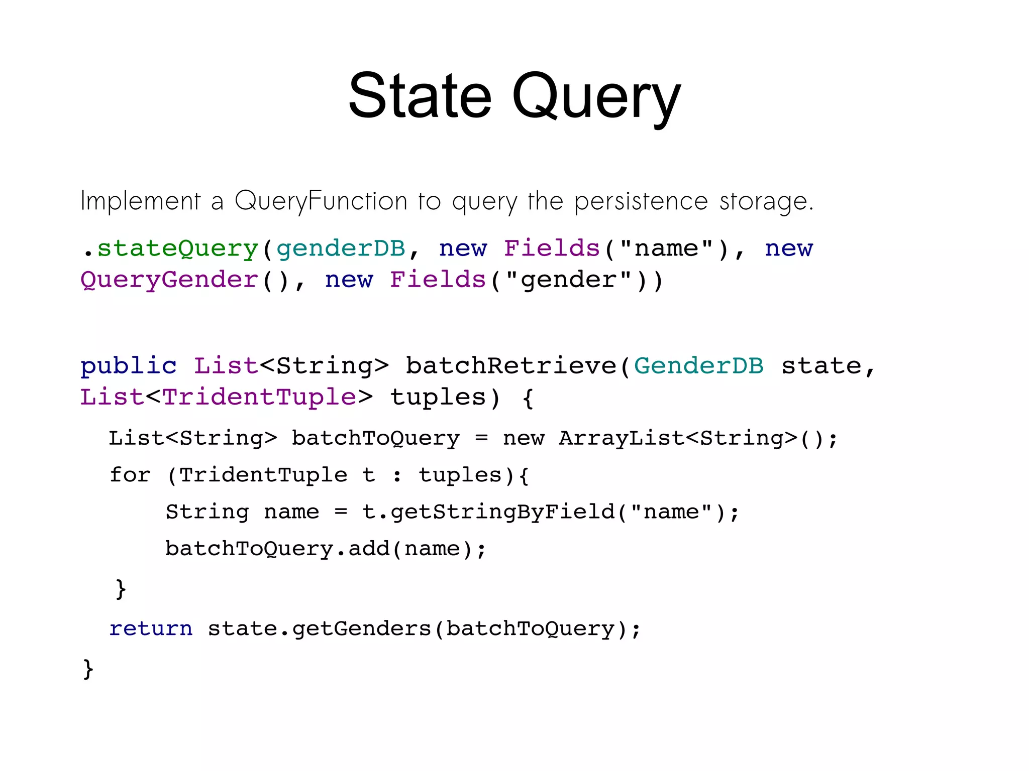 State Query
Implement a QueryFunction to query the persistence storage.
.stateQuery(genderDB, new Fields("name"), new 
QueryGender(), new Fields("gender"))
public List<String> batchRetrieve(GenderDB state, 
List<TridentTuple> tuples) {
List<String> batchToQuery = new ArrayList<String>();
for (TridentTuple t : tuples){
    String name = t.getStringByField("name");
    batchToQuery.add(name);
  }
return state.getGenders(batchToQuery);
}
 
