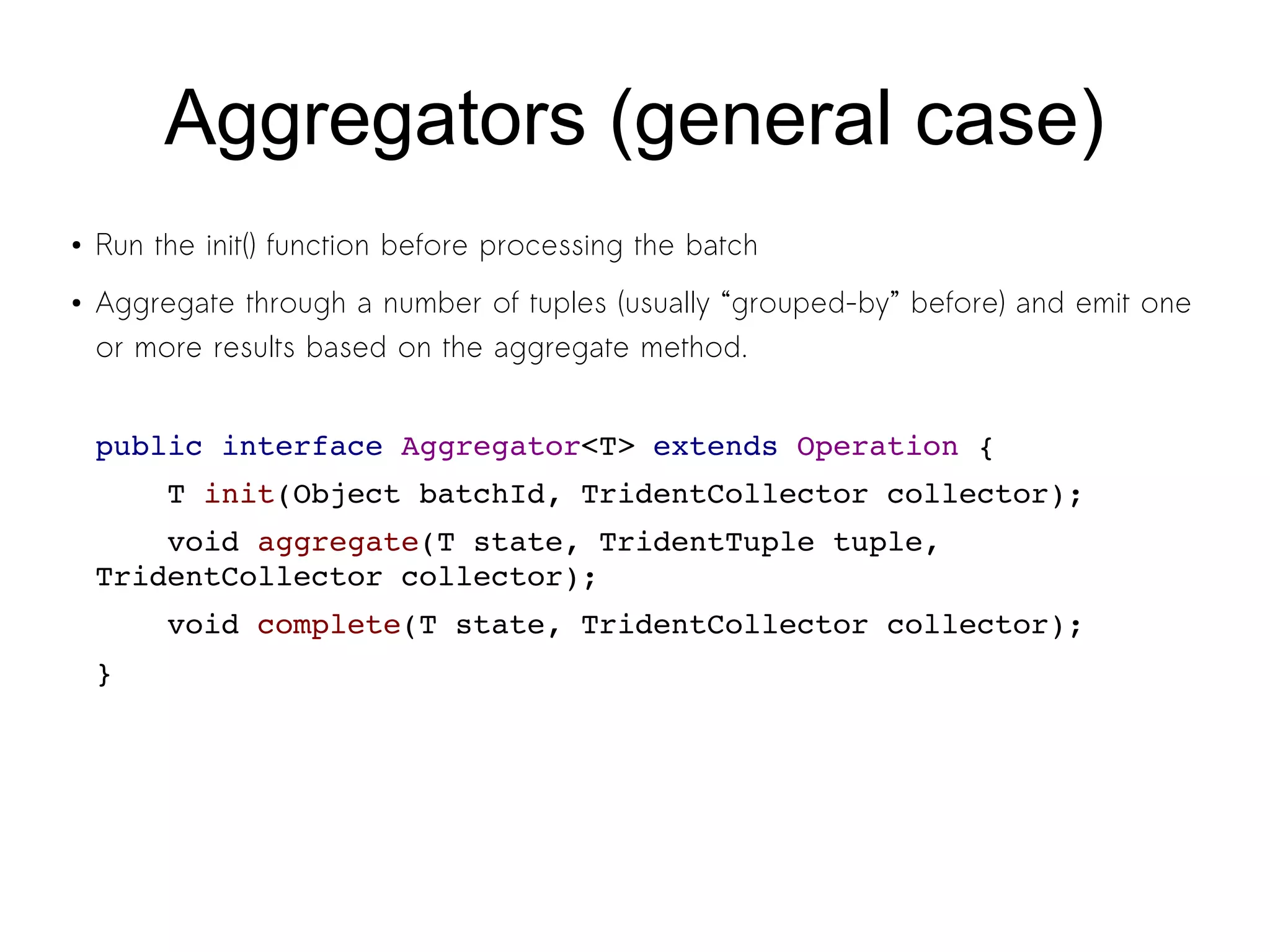 Aggregators (general case)
● Run the init() function before processing the batch
● Aggregate through a number of tuples (usually “grouped-by” before) and emit one
or more results based on the aggregate method.
public interface Aggregator<T> extends Operation {
    T init(Object batchId, TridentCollector collector);
    void aggregate(T state, TridentTuple tuple, 
TridentCollector collector);
    void complete(T state, TridentCollector collector);
}
 