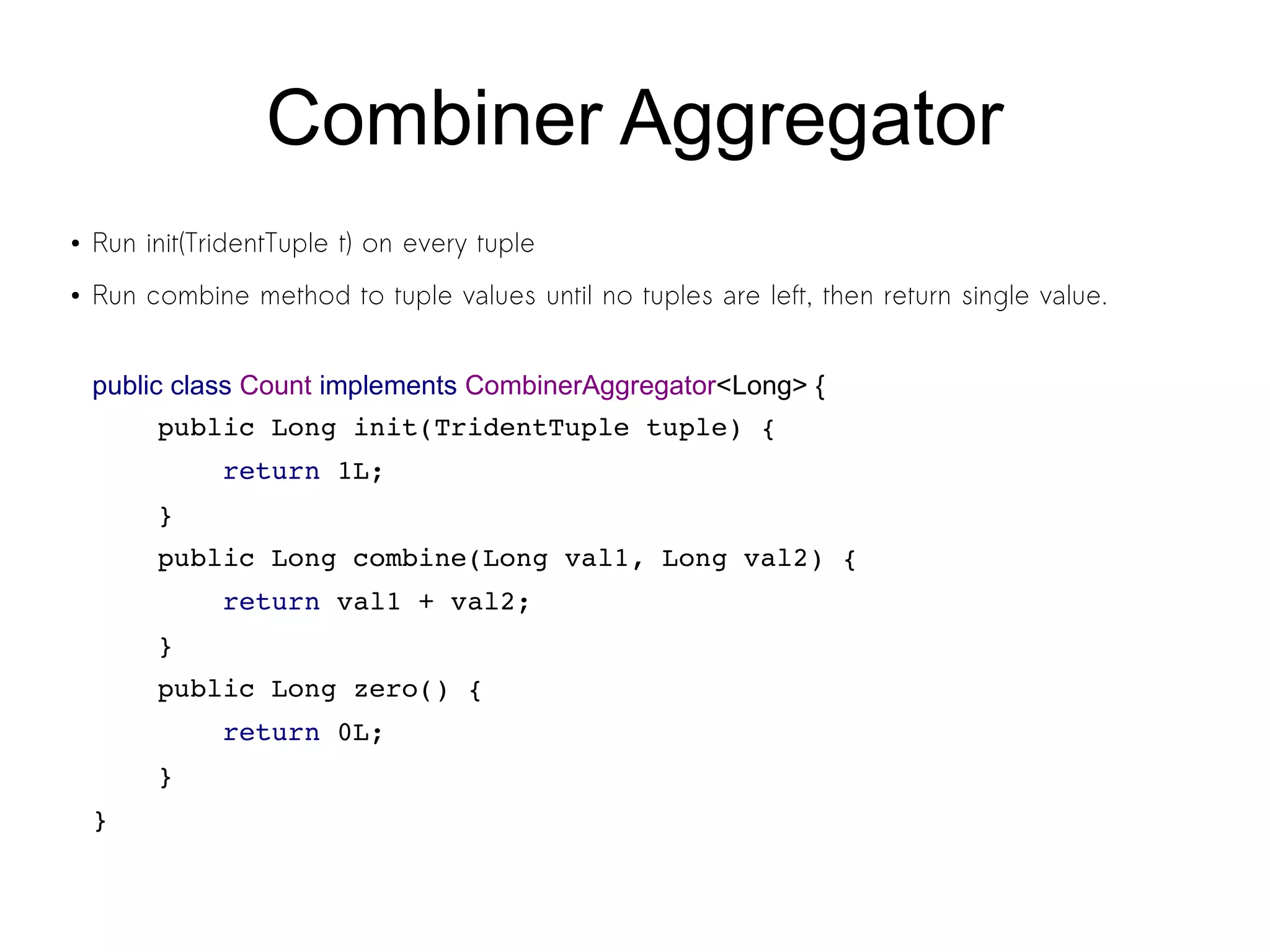 Combiner Aggregator
● Run init(TridentTuple t) on every tuple
● Run combine method to tuple values until no tuples are left, then return single value.
public class Count implements CombinerAggregator<Long> {
    public Long init(TridentTuple tuple) {
        return 1L;
    }
    public Long combine(Long val1, Long val2) {
        return val1 + val2;
    }
    public Long zero() {
        return 0L;
    }
}
 