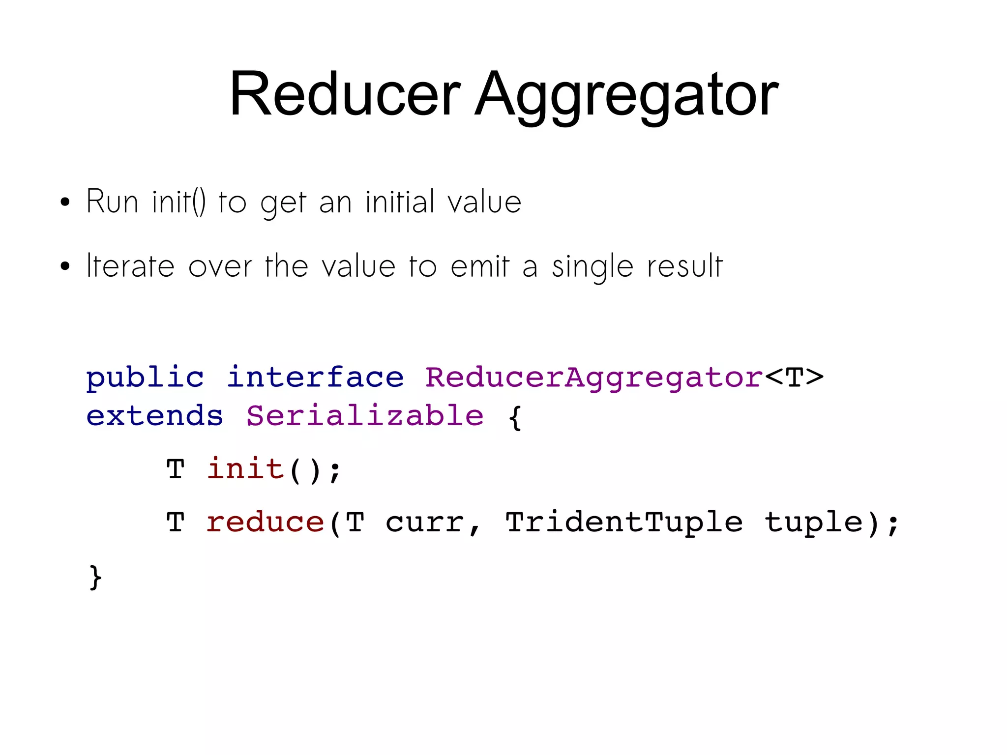 Reducer Aggregator
● Run init() to get an initial value
● Iterate over the value to emit a single result
public interface ReducerAggregator<T> 
extends Serializable {
    T init();
    T reduce(T curr, TridentTuple tuple);
}
 
