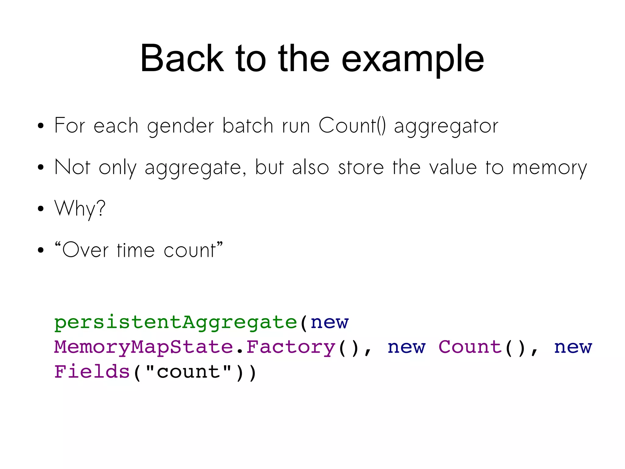 Back to the example
● For each gender batch run Count() aggregator
● Not only aggregate, but also store the value to memory
● Why?
● “Over time count”
persistentAggregate(new 
MemoryMapState.Factory(), new Count(), new 
Fields("count"))
 