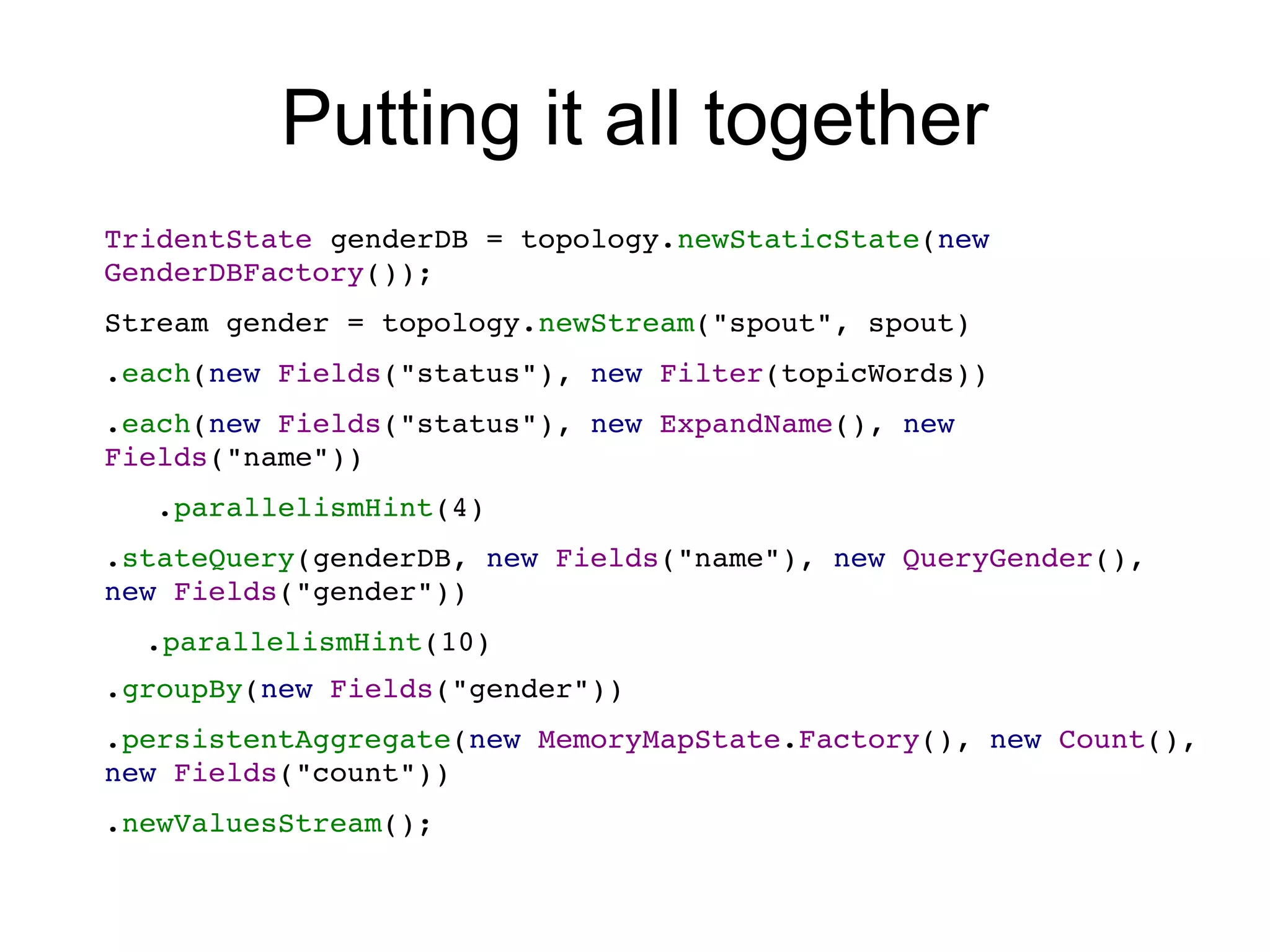 Putting it all together
TridentState genderDB = topology.newStaticState(new 
GenderDBFactory());
Stream gender = topology.newStream("spout", spout)
.each(new Fields("status"), new Filter(topicWords))
.each(new Fields("status"), new ExpandName(), new 
Fields("name"))
   .parallelismHint(4)
.stateQuery(genderDB, new Fields("name"), new QueryGender(), 
new Fields("gender"))
.parallelismHint(10)
.groupBy(new Fields("gender"))
.persistentAggregate(new MemoryMapState.Factory(), new Count(), 
new Fields("count"))
.newValuesStream();
 
