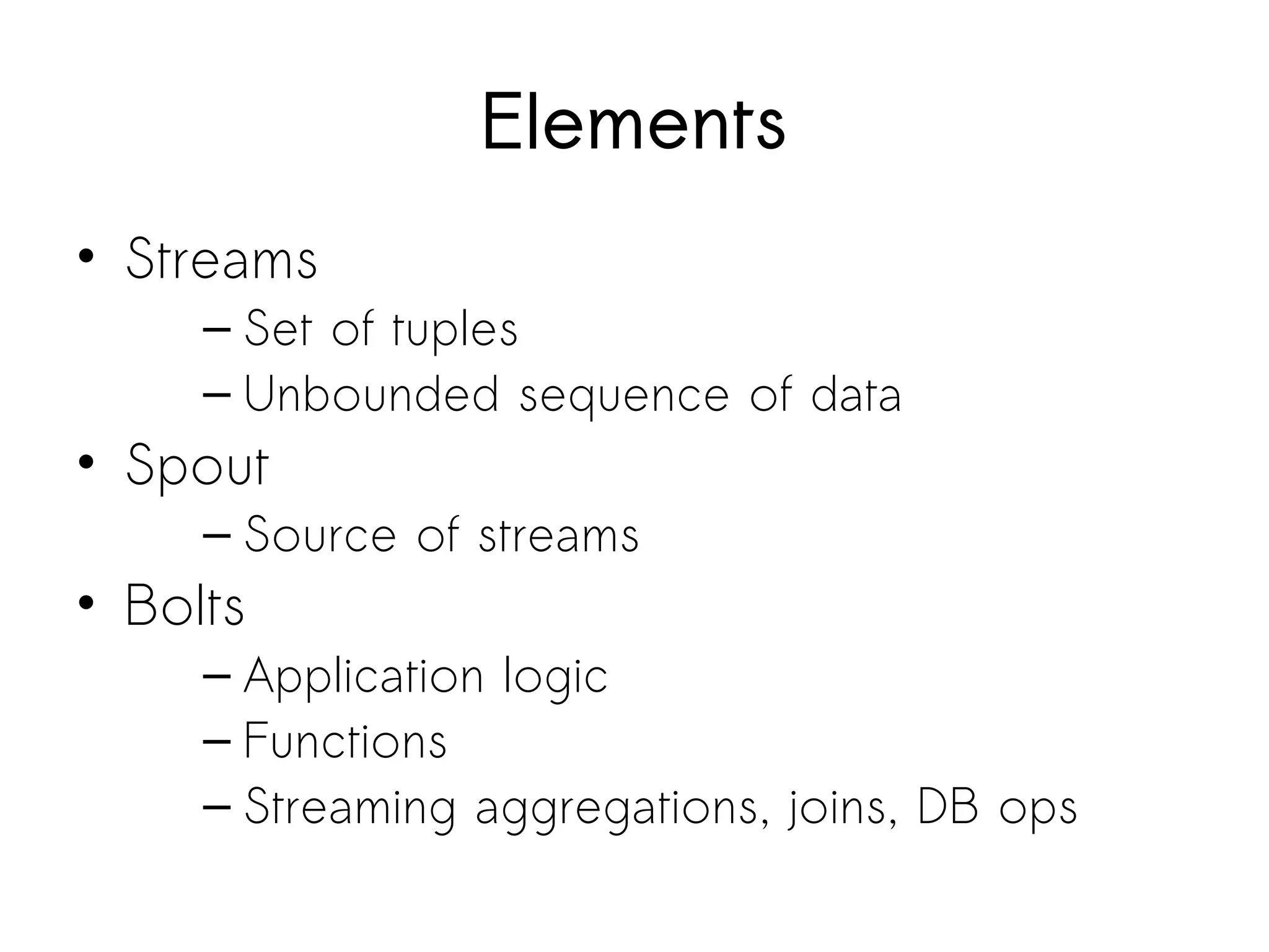 Elements
• Streams
– Set of tuples
– Unbounded sequence of data
• Spout
– Source of streams
• Bolts
– Application logic
– Functions
– Streaming aggregations, joins, DB ops
 