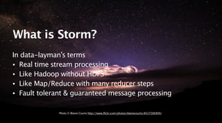 March 25, 2014
What is Storm?
In data-layman’s terms
• Real time stream processing
• Like Hadoop without HDFS
• Like Map/R...