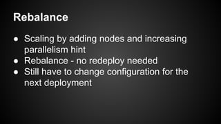 Rebalance 
● Scaling by adding nodes and increasing 
parallelism hint 
● Rebalance - no redeploy needed 
● Still have to change configuration for the 
next deployment 
 