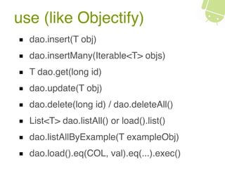 use (like Objectify)
dao.insert(T obj)
dao.insertMany(Iterable<T> objs)
T dao.get(long id)
dao.update(T obj)
dao.delete(long id) / dao.deleteAll()
List<T> dao.listAll() or load().list()
dao.listAllByExample(T exampleObj)
dao.load().eq(COL, val).eq(...).exec()
 