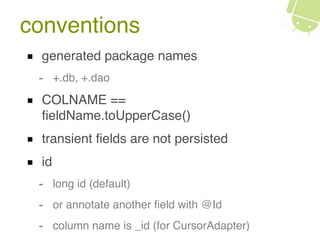 conventions
generated package names
- +.db, +.dao
COLNAME ==
ﬁeldName.toUpperCase()
transient ﬁelds are not persisted
id
- long id (default)
- or annotate another ﬁeld with @Id
- column name is _id (for CursorAdapter)
 