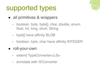 supported types
all primitives & wrappers
- boolean, byte, byte[], char, double, enum,
ﬂoat, int, long, short, String
- byte[] have afﬁnity BLOB
- boolean, byte, char have afﬁnity INTEGER
roll-your-own
- extend TypeConverter<J,S>
- annotate with @Converter
 
