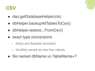 csv
dao.getDatabaseHelper(ctx)
dbHelper.backupAllTablesToCsv()
dbHelper.restore...FromCsv()
exact type conversions
- blobs are Base64 encoded
- doubles saved as raw hex values
ﬁle named dbName.vn.TableName+?
 