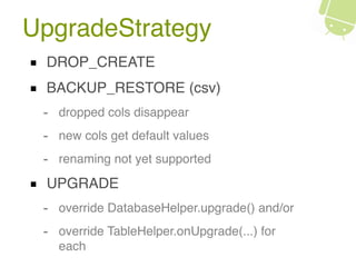UpgradeStrategy
DROP_CREATE
BACKUP_RESTORE (csv)
- dropped cols disappear
- new cols get default values
- renaming not yet supported
UPGRADE
- override DatabaseHelper.upgrade() and/or
- override TableHelper.onUpgrade(...) for
each
 