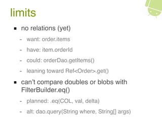limits
no relations (yet)
- want: order.items
- have: item.orderId
- could: orderDao.getItems()
- leaning toward Ref<Order>.get()
can’t compare doubles or blobs with
FilterBuilder.eq()
- planned: .eq(COL, val, delta)
- alt: dao.query(String where, String[] args)
 