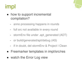 impl
how to support incremental
compilation?
- anno processing happens in rounds
- full src not available in every round
- stormEnv ﬁle under .apt_generated (ADT)
- or build/generated/apt/debug (AS)
- if in doubt, del stormEnv & Project | Clean
Freemarker templates in impl/src/res
watch the Error Log view
 
