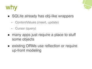 why
SQLite already has obj-like wrappers
- ContentValues (insert, update)
- Cursor (query)
many apps just require a place to stuff
some objects
existing ORMs use reﬂection or require
up-front modeling
 