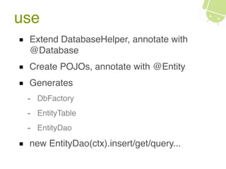 use
Extend DatabaseHelper, annotate with
@Database
Create POJOs, annotate with @Entity
Generates
- DbFactory
- EntityTable
- EntityDao
new EntityDao(ctx).insert/get/query...
 