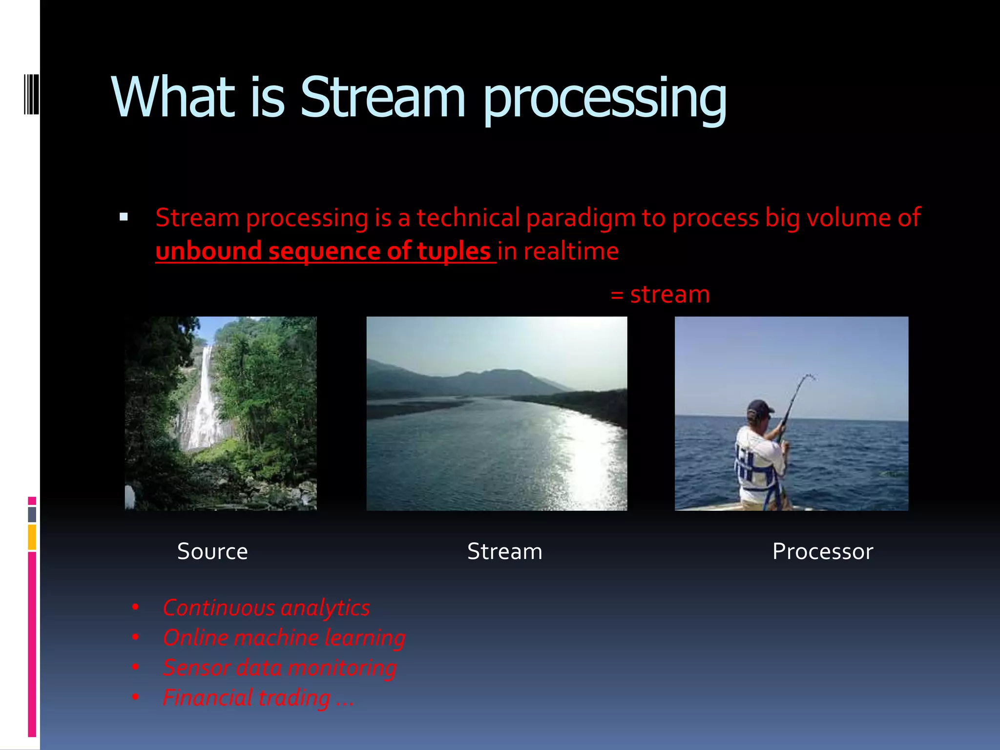What is Stream processing
 Stream processing is a technical paradigm to process big volume of
unbound sequence of tuples in realtime
= stream
Source Stream Processor
• Continuous analytics
• Online machine learning
• Sensor data monitoring
• Financial trading …
 