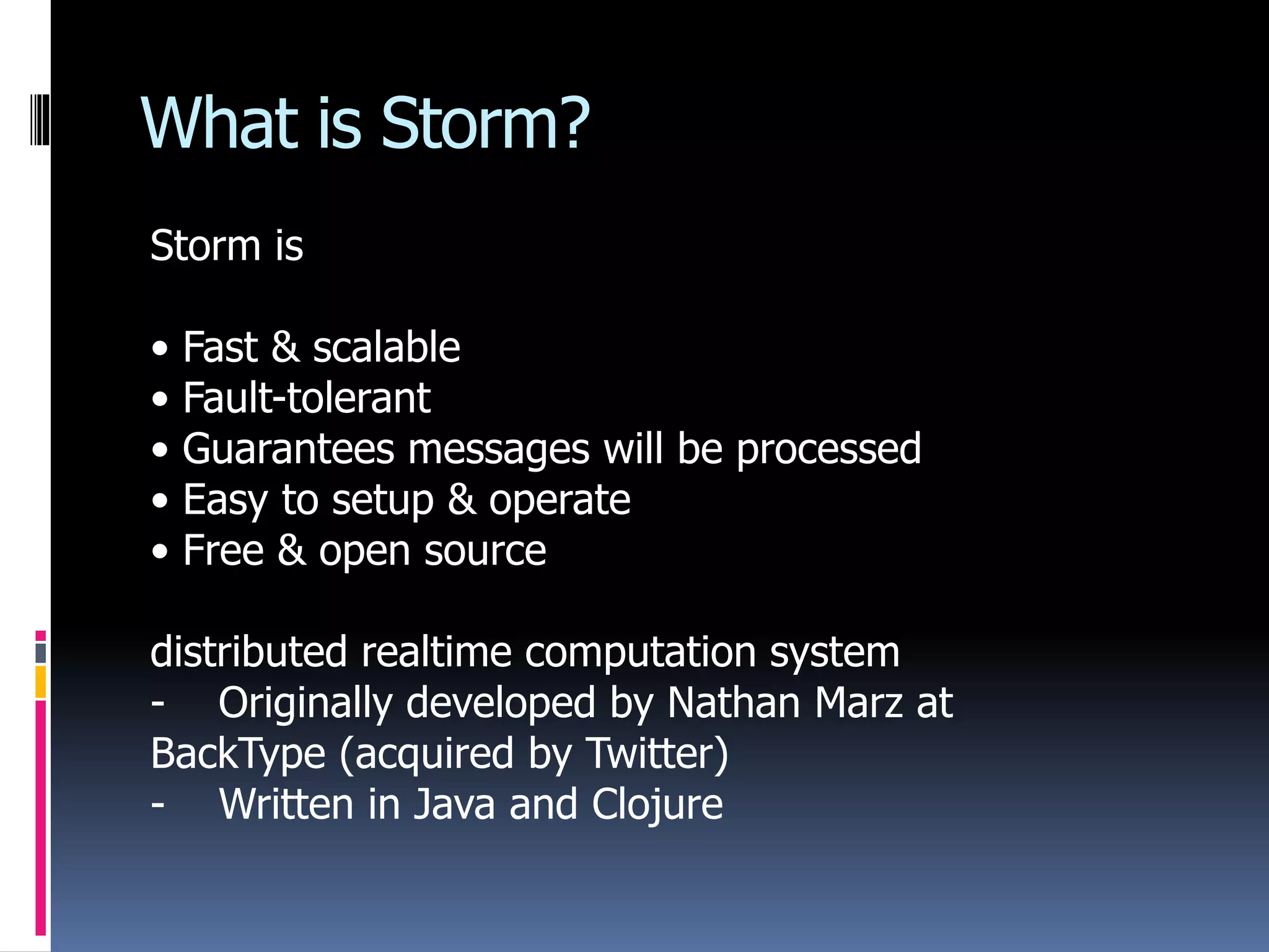 What is Storm?
Storm is
• Fast & scalable
• Fault-tolerant
• Guarantees messages will be processed
• Easy to setup & operate
• Free & open source
distributed realtime computation system
- Originally developed by Nathan Marz at
BackType (acquired by Twitter)
- Written in Java and Clojure
 