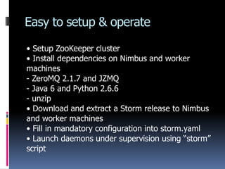 Easy to setup & operate
• Setup ZooKeeper cluster
• Install dependencies on Nimbus and worker
machines
- ZeroMQ 2.1.7 and ...