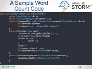 31
A Sample Word
Count Code
Apache Storm
public class WordCountBolt extends BaseRichBolt{
private OutputCollector collector;
private HashMap<String, Long> counts = null;
public void prepare(Map config, TopologyContext context, OutputCollector collector) {
this.collector = collector;
this.counts = new HashMap<String, Long>();
}
public void execute(Tuple tuple) {
String word = tuple.getStringByField("word");
Long count = this.counts.get(word);
if(count == null){
count = 0L;
}
count++;
this.counts.put(word, count);
this.collector.emit(new Values(word, count));
}
public void declareOutputFields(OutputFieldsDeclarer declarer) {
declarer.declare(new Fields("word", "count"));
}
}
 