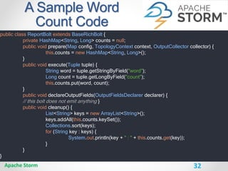32
A Sample Word
Count Code
Apache Storm
public class ReportBolt extends BaseRichBolt {
private HashMap<String, Long> counts = null;
public void prepare(Map config, TopologyContext context, OutputCollector collector) {
this.counts = new HashMap<String, Long>();
}
public void execute(Tuple tuple) {
String word = tuple.getStringByField("word");
Long count = tuple.getLongByField("count");
this.counts.put(word, count);
}
public void declareOutputFields(OutputFieldsDeclarer declarer) {
// this bolt does not emit anything }
public void cleanup() {
List<String> keys = new ArrayList<String>();
keys.addAll(this.counts.keySet());
Collections.sort(keys);
for (String key : keys) {
System.out.println(key + " : " + this.counts.get(key));
}
}
}
 
