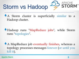 8
Storm vs Hadoop
A Storm cluster is superficially similar to a
Hadoop cluster.
Hadoop runs "MapReduce jobs", while Storm
runs "topologies".
A MapReduce job eventually finishes, whereas a
topology processes messages forever (or until you
kill it).
Apache Storm
 