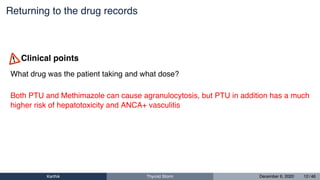 Returning to the drug records
What drug was the patient taking and what dose?
Both PTU and Methimazole can cause agranulocytosis, but PTU in addition has a much
higher risk of hepatotoxicity and ANCA+ vasculitis
Clinical points
Karthik Thyroid Storm December 6, 2020 12 / 46
 