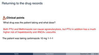 Returning to the drug records
What drug was the patient taking and what dose?
Both PTU and Methimazole can cause agranulocytosis, but PTU in addition has a much
higher risk of hepatotoxicity and ANCA+ vasculitis
Clinical points
The patient was taking carbimazole 10 mg 1-1-1
Karthik Thyroid Storm December 6, 2020 12 / 46
 