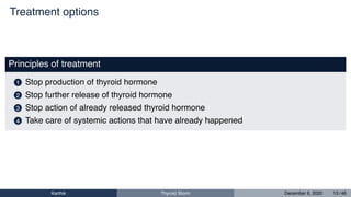 Treatment options
Principles of treatment
1 Stop production of thyroid hormone
2 Stop further release of thyroid hormone
3 Stop action of already released thyroid hormone
4 Take care of systemic actions that have already happened
Karthik Thyroid Storm December 6, 2020 13 / 46
 