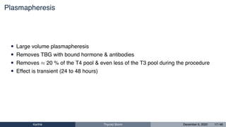 Plasmapheresis
• Large volume plasmapheresis
• Removes TBG with bound hormone & antibodies
• Removes ≈ 20 % of the T4 pool & even less of the T3 pool during the procedure
• Effect is transient (24 to 48 hours)
Karthik Thyroid Storm December 6, 2020 17 / 46
 