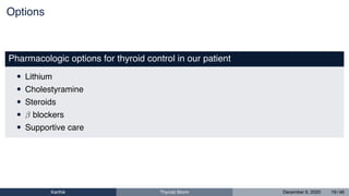 Options
Pharmacologic options for thyroid control in our patient
• Lithium
• Cholestyramine
• Steroids
• β blockers
• Supportive care
Karthik Thyroid Storm December 6, 2020 19 / 46
 