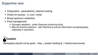 Supportive care
• Antipyretics - paracetamol, external cooling
• Check for access - iv, oral / rectal
• Broad spectrum antibiotics
• Fluid management
• Glycogen depletion - prefer Dextrose containing ﬂuids
• May be thiamine deﬁcient - add Thiamine to prevent Wernicke’s encephalopathy,
especially in alcoholics
Salicylates should not be given - they ↓ protein binding & ↑ freehormone levels
Caution
Karthik Thyroid Storm December 6, 2020 21 / 46
 