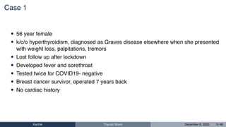 Case 1
• 56 year female
• k/c/o hyperthyroidism, diagnosed as Graves disease elsewhere when she presented
with weight loss, palpitations, tremors
• Lost follow up after lockdown
• Developed fever and sorethroat
• Tested twice for COVID19- negative
• Breast cancer survivor, operated 7 years back
• No cardiac history
Karthik Thyroid Storm December 6, 2020 3 / 46
 
