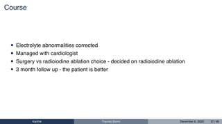 Course
• Electrolyte abnormalities corrected
• Managed with cardiologist
• Surgery vs radioiodine ablation choice - decided on radioiodine ablation
• 3 month follow up - the patient is better
Karthik Thyroid Storm December 6, 2020 27 / 46
 