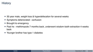 History
• 30 year male, weight loss & hyperdefecation for several weeks
• Symptoms deteriorated - confusion
• Brought to emergency
• Past hx - methimazole 7 months back, underwent wisdom tooth extraction 4 weeks
back
• Younger brother has type 1 diabetes
Karthik Thyroid Storm December 6, 2020 30 / 46
 