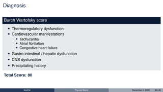 Diagnosis
Burch Wartofsky score
• Thermoregulatory dysfunction
• Cardiovascular manifestations
• Tachycardia
• Atrial ﬁbrillation
• Congestive heart failure
• Gastro intestinal / hepatic dysfunction
• CNS dysfunction
• Precipitating history
Total Score: 80
Karthik Thyroid Storm December 6, 2020 33 / 46
 