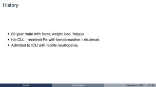 History
• 60 year male with fever, weight loss, fatigue
• h/o CLL - received Rx with bendamustine + rituximab
• Admitted to ICU with febrile neutropenia
Karthik Thyroid Storm December 6, 2020 37 / 46
 