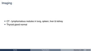 Imaging
• CT - lymphomatous nodules in lung, spleen, liver & kidney
• Thyroid gland normal
Karthik Thyroid Storm December 6, 2020 40 / 46
 