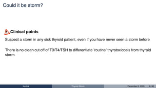 Could it be storm?
Suspect a storm in any sick thyroid patient, even if you have never seen a storm before
There is no clean cut off of T3/T4/TSH to differentiate ’routine’ thyrotoxicosis from thyroid
storm
Clinical points
Karthik Thyroid Storm December 6, 2020 6 / 46
 