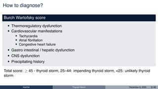 How to diagnose?
Burch Wartofsky score
• Thermoregulatory dysfunction
• Cardiovascular manifestations
• Tachycardia
• Atrial ﬁbrillation
• Congestive heart failure
• Gastro intestinal / hepatic dysfunction
• CNS dysfunction
• Precipitating history
Total score: ≥ 45 - thyroid storm, 25–44: impending thyroid storm, <25: unlikely thyroid
storm
Karthik Thyroid Storm December 6, 2020 9 / 46
 