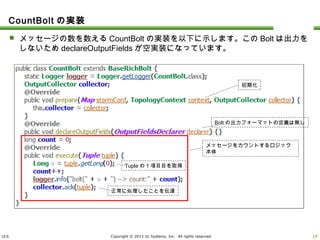ULS Copyright © 2013 UL Systems, Inc. All rights reserved.
CountBoltの実装
 メッセージの数を数えるCountBoltの実装を以下に示します。このBoltは出力をしないた
めdeclareOutputFieldsが空実装になっています。
9
初期化
Boltの出力フォーマットの定義は無し
メッセージをカウントするロジック本体
Tupleの1項目目を取得
正常に処理したことを伝達
 