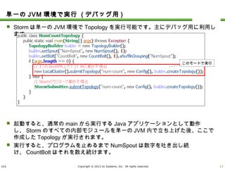 ULS Copyright © 2013 UL Systems, Inc. All rights reserved.
単一のJVM環境で実行 (デバッグ用)
 Stormは単一のJVM環境でTopologyを実行可能です。主にデバッグ用に利用します。
 起動すると、通常のmainから実行するJavaアプリケーションとして動作し、Stormのすべ
ての内部モジュールを単一のJVM内で立ち上げた後、ここで作成したTopologyが実行
されます。
 実行すると、プログラムを止めるまでNumSpoutは数字を吐き出し続け、CountBoltはそ
れを数え続けます。
10
このモードで実行
 