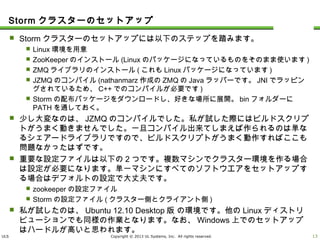 ULS Copyright © 2013 UL Systems, Inc. All rights reserved.
Stormクラスターのセットアップ
 Stormクラスターのセットアップには以下のステップを踏みます。
 Linux環境を用意
 ZooKeeperのインストール(Linuxのパッケージになっているものをそのまま使います)
 ZMQライブラリのインストール(これもLinuxパッケージになっています)
 JZMQのコンパイル(nathanmarz作成のZMQのJavaラッパーです。JNIでラッピングされている
ため、C++でのコンパイルが必要です)
 Stormの配布パッケージをダウンロードし、好きな場所に展開。binフォルダーにPATHを通して
おく。
 少し大変なのは、JZMQのコンパイルでした。私が試した際にはビルドスクリプトがうまく
動きませんでした。一旦コンパイル出来てしまえば作られるのは単なるシェアードライブ
ラリですので、ビルドスクリプトがうまく動作すればここも問題なかったはずです。
 重要な設定ファイルは以下の2つです。複数マシンでクラスター環境を作る場合は設定
が必要になります。単一マシンにすべてのソフトウエアをセットアップする場合はデフォ
ルトの設定で大丈夫です。
 zookeeperの設定ファイル
 Stormの設定ファイル(クラスター側とクライアント側)
 私が試したのは、Ubuntu 12.10 Desktop版 の環境です。他のLinuxディストリビュー
ションでも同様の作業となります。なお、Windows上でのセットアップはハードルが高い
と思われます。
12
 
