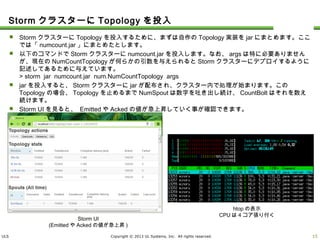 ULS Copyright © 2013 UL Systems, Inc. All rights reserved.
StormクラスターにTopologyを投入
 StormクラスターにTopologyを投入するために、まずは自作のTopology実装をjarにまとめます。ここでは「numc
ount.jar」にまとめたとします。
 以下のコマンドでStormクラスターにnumcount.jarを投入します。なお、argsは特に必要ありませんが、現在のNu
mCountTopologyが何らかの引数を与えられるとStormクラスターにデプロイするように記述してあるために与え
ています。
> storm jar numcount.jar num.NumCountTopology args
 jarを投入すると、Stormクラスターにjarが配布され、クラスター内で処理が始まります。このTopologyの場合、To
pologyを止めるまでNumSpoutは数字を吐き出し続け、CountBoltはそれを数え続けます。
 Storm UIを見ると、 EmittedやAckedの値が急上昇していく事が確認できます。
14
Storm UI
(EmittedやAckedの値が急上昇)
htopの表示
CPUは4コア張り付く
 