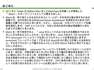 ULS Copyright © 2013 UL Systems, Inc. All rights reserved.
はじめに
 2011年にTwitterのNathan Marz氏(元BackType社所属)らが開発した「Storm」がオー
プンソースとして公開されました。
 Stormは、時々刻々と生み出されるストリームデータを並列分散処理するための基盤で
す。世の中的にはEDA(Event Driven Architecture)を実現するためのCEP基盤と位置
づけられると思います。ただし、Stormは、かなりプリミティブな機能を提供します。CEPと
いうよりも、やはり汎用の並列分散処理基盤だと考えたほうが正確だと思います。
 Stormを一言で表現すると、「Javaのスレッドのようなものを複数台で走らせることが出
来るようにしたもの」だと思います。JavaではひとつのJavaVMの中でconcurrentフレー
ムワークを用いたマルチスレッド処理を記述しますが、 concurrentフレームワークは1プ
ロセスのJavaVM内に閉じた計算しか出来ません。それをクラスター上で動かせるように
したのがStormであると考えても良いかもしれません。
 Stormの利用局面も、 concurrentフレームワークを利用したくなるシーンに似ています。
例えば、可能な限り多くのCPUを使った大量の計算処理を高速に行いたい場合に向い
ています(例：科学計算や人工知能分野)。また、巨大なデータをある程度の大きさに分
割して個別のCPUで処理したい場合にも向いています。もちろんストリーム処理にも向
いていますが、CPU負荷が高くない(マルチスレッド処理でまかなえる)ストリーム処理に
はオーバースペックだと思います。
1
 