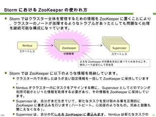 ULS Copyright © 2013 UL Systems, Inc. All rights reserved.
 Stormではクラスター全体を管理するための情報をZooKeeperに置くことにより、クラス
ターのノードが故障するようなトラブルがあったとしても問題なく処理を継続可能な構成
になっています。
 StormではZooKeeperに以下のような情報を格納しています。
 クラスター内で共有したほうが良い設定情報を一括してZooKeeperに保持しています。
 Nimbusがクラスター内にタスクをアサインする際に、Supervisorとしてどのマシンが利用可能
かといった情報を取得する必要があり、その情報をZooKeeperに保持しています。
 Supervisorは、自分がまだ生きていて、新たなタスクを受け取れる事を定期的にZooKeeperに
書き込みを行います(ハートビート。心拍音のようなもの。死ぬと鼓動も聞こえなくなる)。
 Supervisorは、自分の忙しさをZooKeeperに書込みます。Nimbusは新たなタスクのアサインを
する際に、この情報を参考にして、出来るだけ暇なSupervisorにタスクを渡そうとします。
StormにおけるZooKeeperの使われ方
19
Nimbus
ZooKeeperZooKeeperZooKeeperZooKeeperZooKeeper
SupervisorSupervisorSupervisorSupervisorSupervisorSupervisorSupervisor
ステートレス
ステートレス状態管理
丈夫なZooKeeperが状態を完全に保ってくれるからこそ、
他のノードは安心して死ねる
 