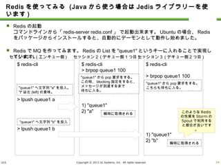 ULS Copyright © 2013 UL Systems, Inc. All rights reserved.
Redisを使ってみる (Javaから使う場合はJedisライブラリーを使います)
 Redisの起動
コマンドラインから「redis-server redis.conf」 で起動出来ます。Ubuntuの場合、Redisをパッケージ
からインストールすると、自動的にデーモンとして動作し始めました。
 RedisでMQを作ってみます。RedisのListを"queue1"というキーに入れることで実現しています。
23
$ redis-cli
> lpush queue1 a
> lpush queue1 b
セッション１(エンキュー側)
$ redis-cli
> brpop queue1 100
1) "queue1"
2) "a"
セッション２(デキュー側１つ目)
$ redis-cli
> brpop queue1 100
1) "queue1"
2) "b"
セッション３(デキュー側２つ目)
"queue1"からpop要求をする。
この時、blocking指定をすると、
メッセージが到達するまで
待ちに入る。
"queue1"からpop要求をする。
こちらも待ちに入る。"queue1"へ文字列"a"を投入。
"l"は左(left)の意味。
瞬時に取得される
瞬時に取得される
"queue1"へ文字列"b"を投入
このようなRedisの
性質をStormの
Spoutで利用すると
都合が良いです。
 