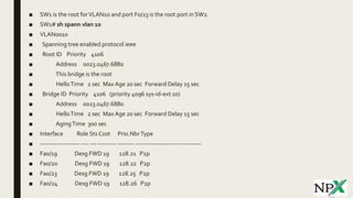 ■ SW1 is the root forVLAN10 and port F0/23 is the root port in SW2.
■ SW1# sh spann vlan 10
■ VLAN0010
■ Spanning tree enabled protocol ieee
■ Root ID Priority 4106
■ Address 0023.0467.6880
■ This bridge is the root
■ HelloTime 2 sec Max Age 20 sec Forward Delay 15 sec
■ Bridge ID Priority 4106 (priority 4096 sys-id-ext 10)
■ Address 0023.0467.6880
■ HelloTime 2 sec Max Age 20 sec Forward Delay 15 sec
■ AgingTime 300 sec
■ Interface Role Sts Cost Prio.NbrType
■ ------------------- ---- --- --------- -------- --------------------------------
■ Fa0/19 Desg FWD 19 128.21 P2p
■ Fa0/20 Desg FWD 19 128.22 P2p
■ Fa0/23 Desg FWD 19 128.25 P2p
■ Fa0/24 Desg FWD 19 128.26 P2p
 