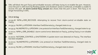 ■ SW1 will block the port f0/23 and errdisable recovery will keep trying to re-enable the port. However,
since the port is still receiving flooding packet and shutdown action is enforced, errdisable is unable to
recover the port. sh storm-control f0/23 unicast also shows that the port is down. Port f0/23 is no
longer forwarding in SW1.
■ SW1# sh log
■ 00:59:28: %PM-4-ERR_RECOVER: Attempting to recover from storm-control err-disable state on
Fa0/23
■ 00:59:32: %LINK-3-UPDOWN: Interface FastEthernet0/23, changed state to up
■ 00:59:33: %LINEPROTO-5-UPDOWN: Line protocol on Interface FastEthernet0/23, changed state to up
■ 01:00:01: %PM-4-ERR_DISABLE: storm-control error detected on Fa0/23, putting Fa0/23 in err-disable
state
■ 01:00:01: %STORM_CONTROL-3-SHUTDOWN: A packet storm was detected on Fa0/23. The interface
has been disabled.
■ 01:00:02: %LINEPROTO-5-UPDOWN: Line protocol on Interface FastEthernet0/23, changed state to
down
■ 01:00:03: %LINK-3-UPDOWN: Interface FastEthernet0/23, changed state to down
 